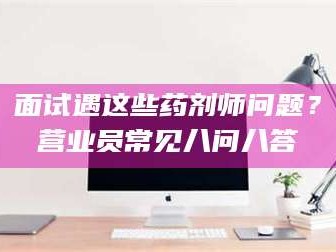 宁夏面试遇这些药剂师问题？营业员常见八问八答