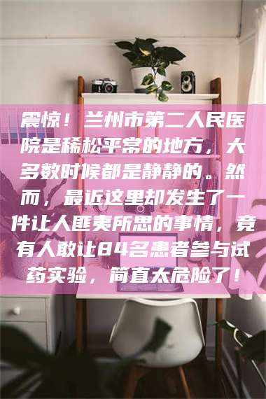 宁夏震惊！兰州市第二人民医院是稀松平常的地方，大多数时候都是静静的。然而，最近这里却发生了一件让人匪夷所思的事情，竟有人敢让84名患者参与试药实验，简直太危险了！