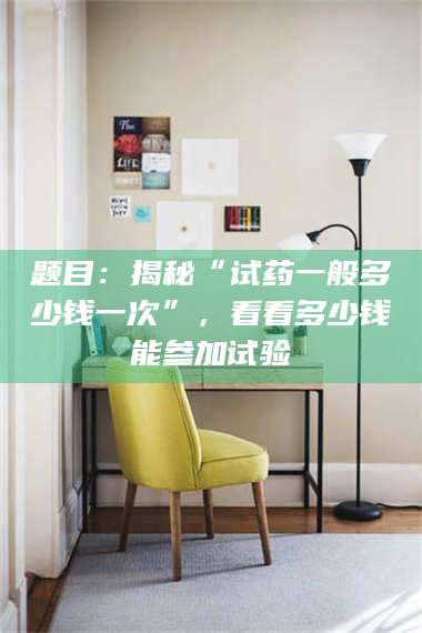 宁夏题目：揭秘“试药一般多少钱一次”，看看多少钱能参加试验 第1张