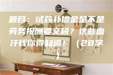 宁夏题目：试药补偿金是不是劳务报酬要交税？这些血汗钱你得知道！（28字） 第1张