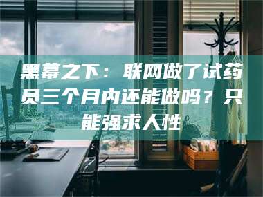 宁夏黑幕之下：联网做了试药员三个月内还能做吗？只能强求人性
