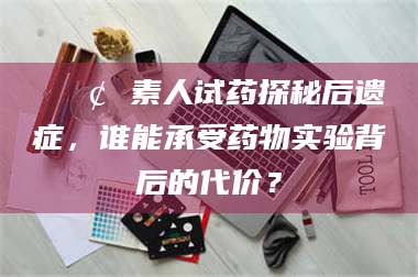 宁夏📢 素人试药探秘后遗症，谁能承受药物实验背后的代价？